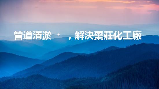 管道清淤，解決棗莊化工廠困擾！